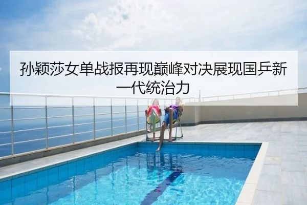 孙颖莎女单战报再现巅峰对决展现国乒新一代统治力