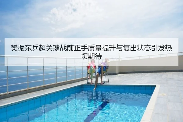 樊振东乒超关键战前正手质量提升与复出状态引发热切期待