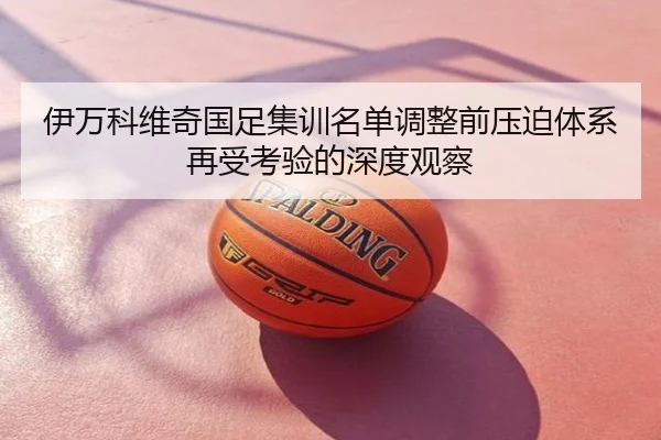 伊万科维奇国足集训名单调整前压迫体系再受考验的深度观察